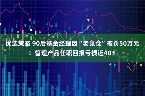 优选策略 90后基金经理因“老鼠仓”被罚50万元！管理产品任职回报亏损近40%