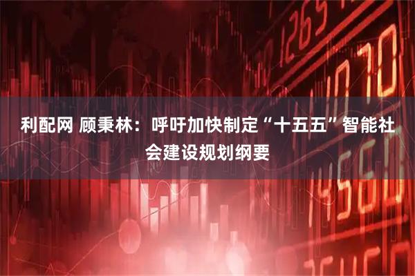 利配网 顾秉林：呼吁加快制定“十五五”智能社会建设规划纲要