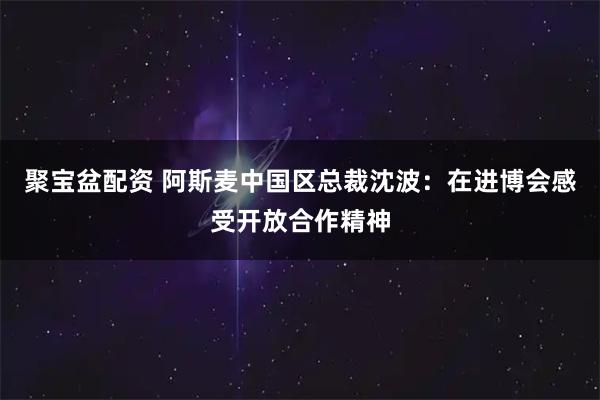 聚宝盆配资 阿斯麦中国区总裁沈波：在进博会感受开放合作精神