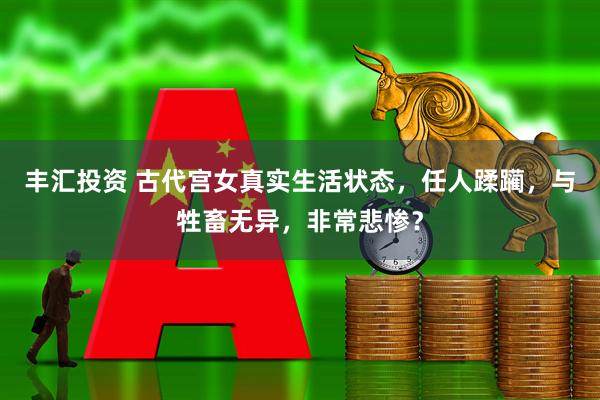 丰汇投资 古代宫女真实生活状态，任人蹂躏，与牲畜无异，非常悲惨？