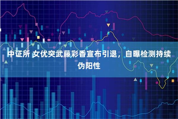 中证所 女优突武藤彩香宣布引退，自曝检测持续伪阳性