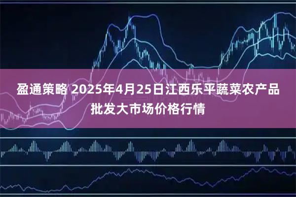 盈通策略 2025年4月25日江西乐平蔬菜农产品批发大市场价格行情