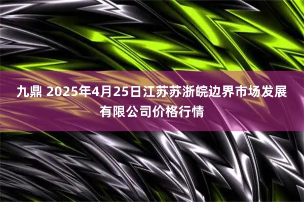 九鼎 2025年4月25日江苏苏浙皖边界市场发展有限公司价格行情