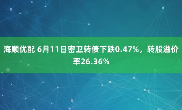 海顺优配 6月11日密卫转债下跌0.47%，转股溢价率26.36%