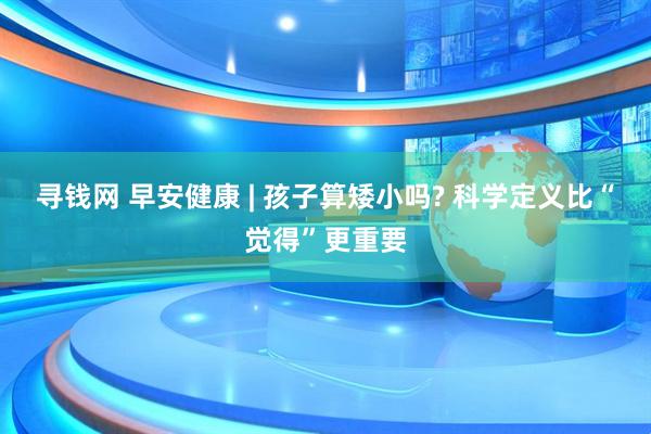 寻钱网 早安健康 | 孩子算矮小吗? 科学定义比“觉得”更重要