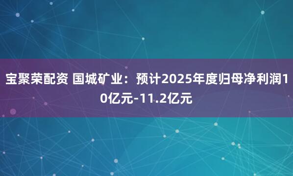 宝聚荣配资 国城矿业：预计2025年度归母净利润10亿元-11.2亿元