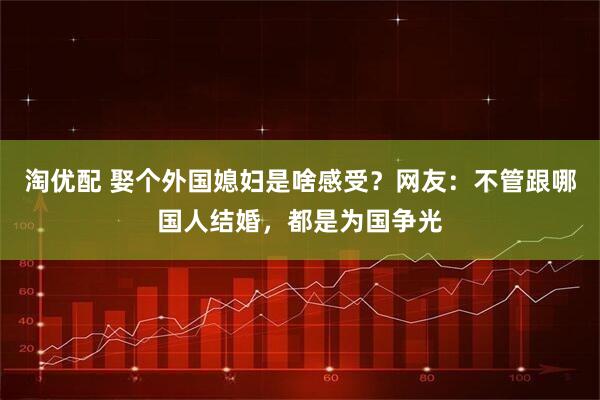 淘优配 娶个外国媳妇是啥感受？网友：不管跟哪国人结婚，都是为国争光