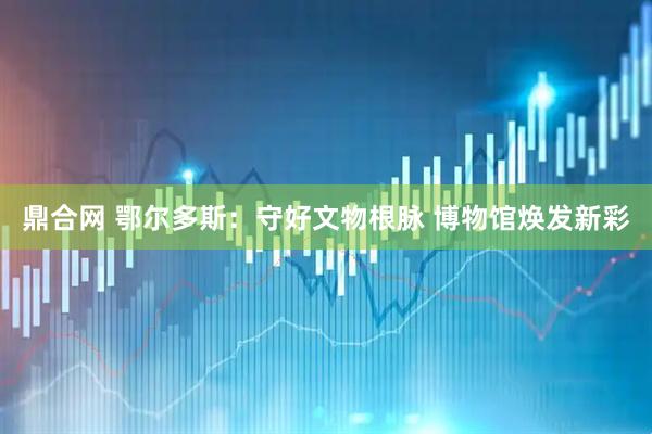 鼎合网 鄂尔多斯：守好文物根脉 博物馆焕发新彩
